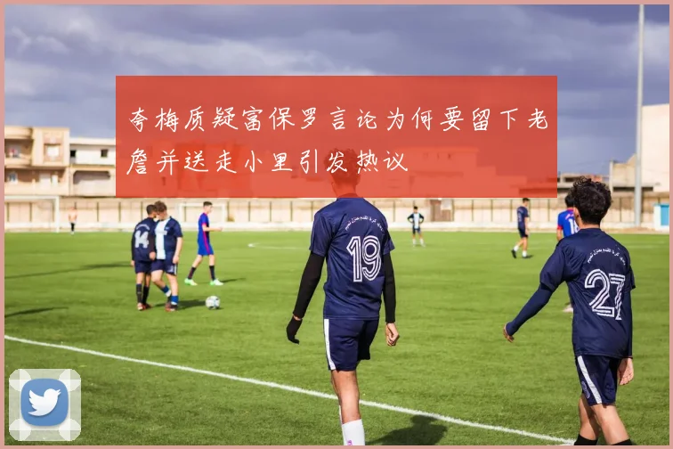 夸梅质疑富保罗言论为何要留下老詹并送走小里引发热议