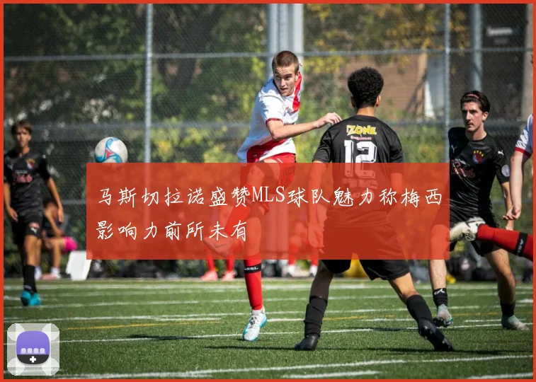 马斯切拉诺盛赞MLS球队魅力称梅西影响力前所未有
