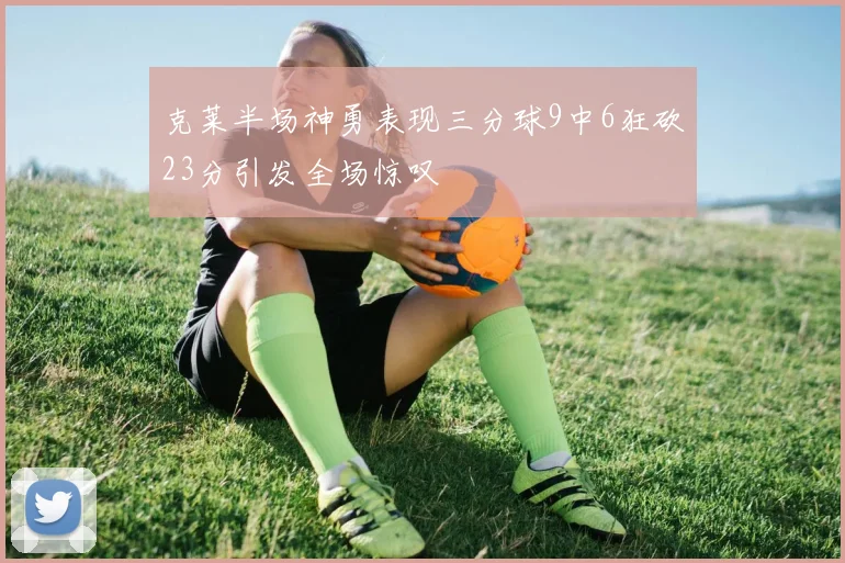克莱半场神勇表现三分球9中6狂砍23分引发全场惊叹