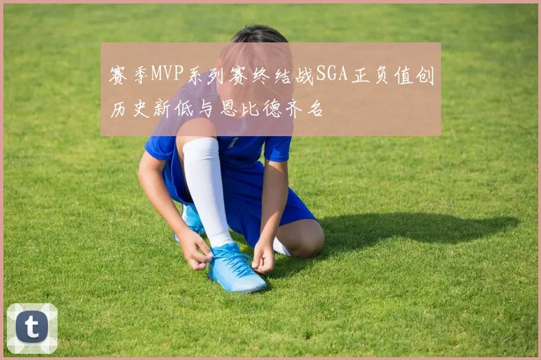 赛季MVP系列赛终结战SGA正负值创历史新低与恩比德齐名