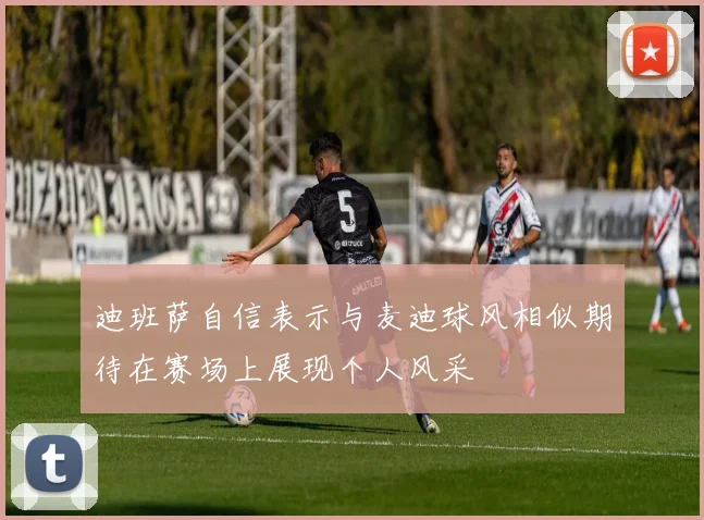 迪班萨自信表示与麦迪球风相似期待在赛场上展现个人风采