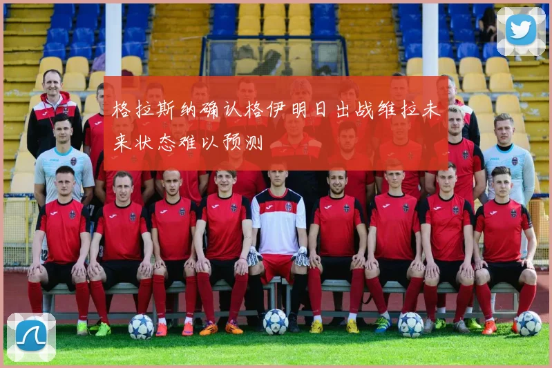 格拉斯纳确认格伊明日出战维拉未来状态难以预测