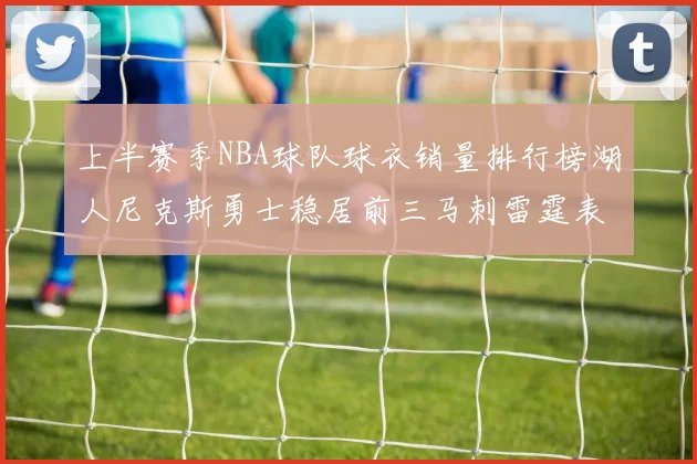 上半赛季NBA球队球衣销量排行榜湖人尼克斯勇士稳居前三马刺雷霆表现抢眼