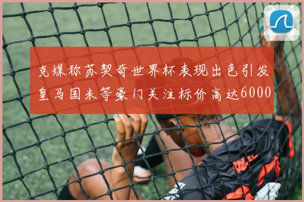 克媒称苏契奇世界杯表现出色引发皇马国米等豪门关注标价高达6000万欧