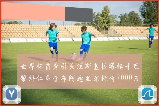 世界杯首秀引关注斯基拉曝枪手巴黎拜仁争夺布阿迪里尔标价7000万欧元