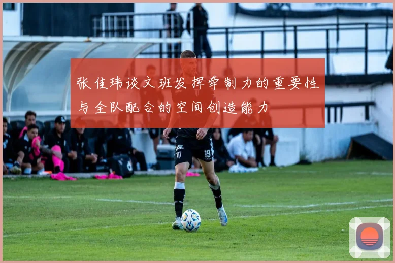 张佳玮谈文班发挥牵制力的重要性与全队配合的空间创造能力