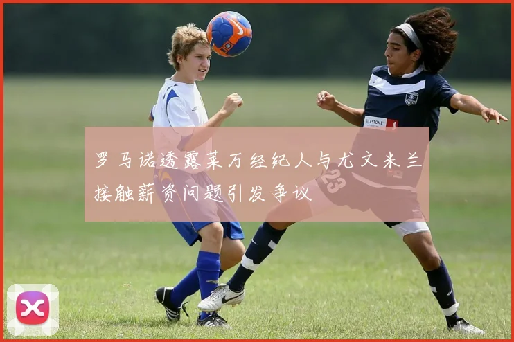 罗马诺透露莱万经纪人与尤文米兰接触薪资问题引发争议