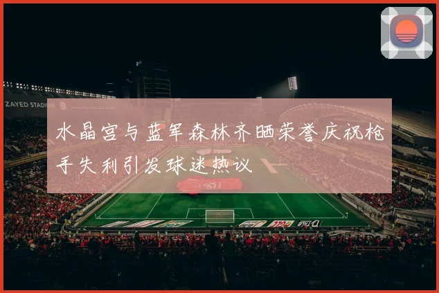 水晶宫与蓝军森林齐晒荣誉庆祝枪手失利引发球迷热议