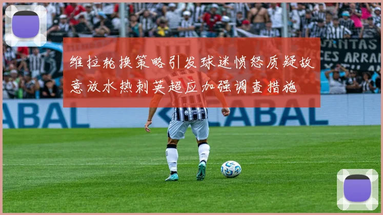 维拉轮换策略引发球迷愤怒质疑故意放水热刺英超应加强调查措施