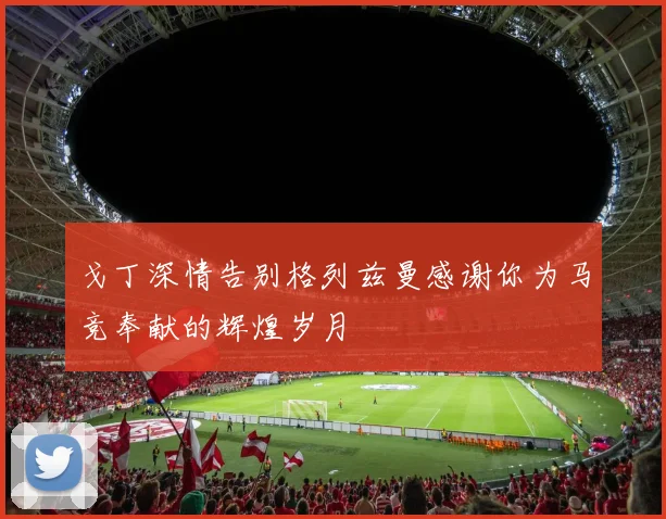 戈丁深情告别格列兹曼感谢你为马竞奉献的辉煌岁月