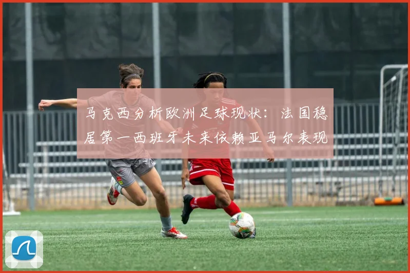 马克西分析欧洲足球现状：法国稳居第一西班牙未来依赖亚马尔表现