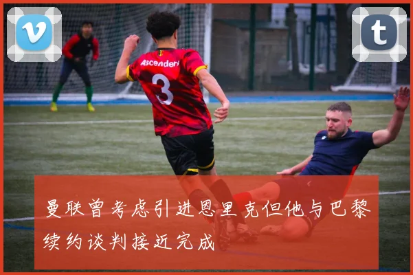 曼联曾考虑引进恩里克但他与巴黎续约谈判接近完成