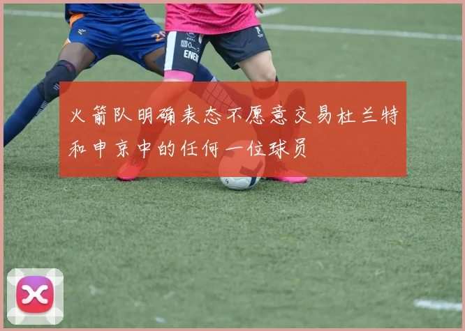 火箭队明确表态不愿意交易杜兰特和申京中的任何一位球员