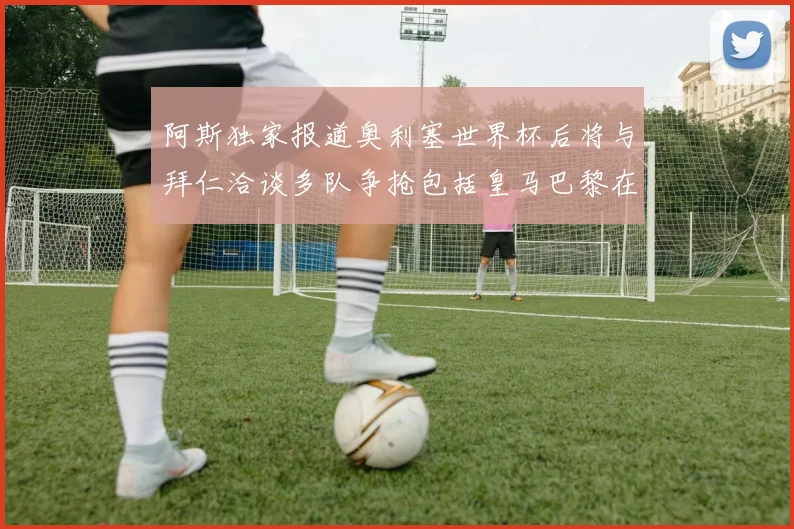 阿斯独家报道奥利塞世界杯后将与拜仁洽谈多队争抢包括皇马巴黎在内
