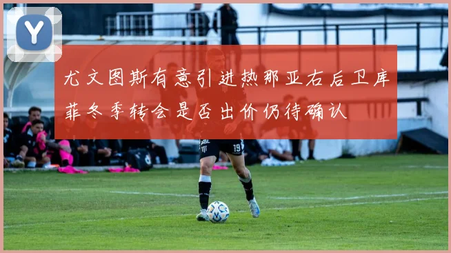 尤文图斯有意引进热那亚右后卫库菲冬季转会是否出价仍待确认