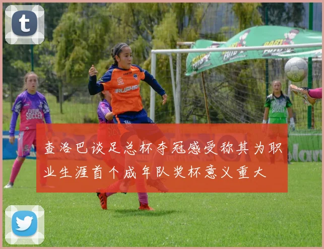 查洛巴谈足总杯夺冠感受称其为职业生涯首个成年队奖杯意义重大
