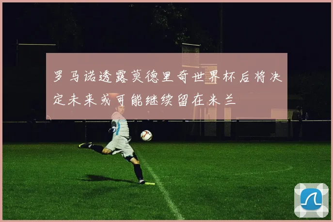 罗马诺透露莫德里奇世界杯后将决定未来或可能继续留在米兰