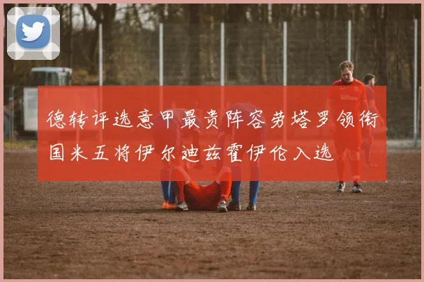 德转评选意甲最贵阵容劳塔罗领衔国米五将伊尔迪兹霍伊伦入选