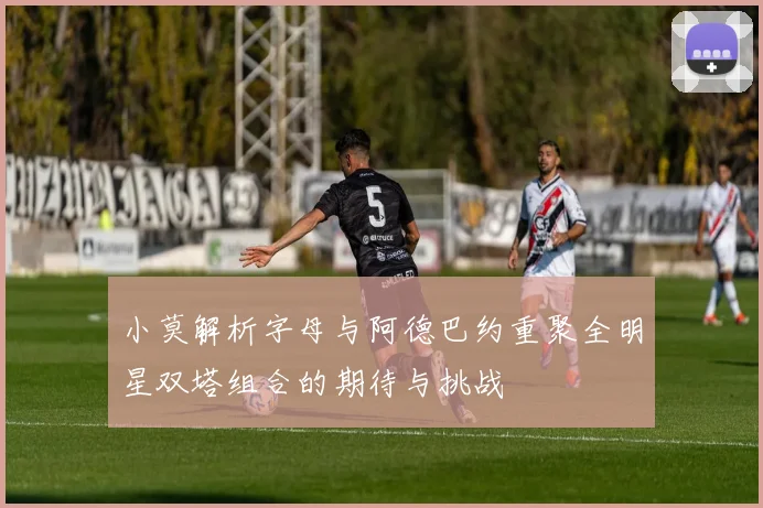 小莫解析字母与阿德巴约重聚全明星双塔组合的期待与挑战