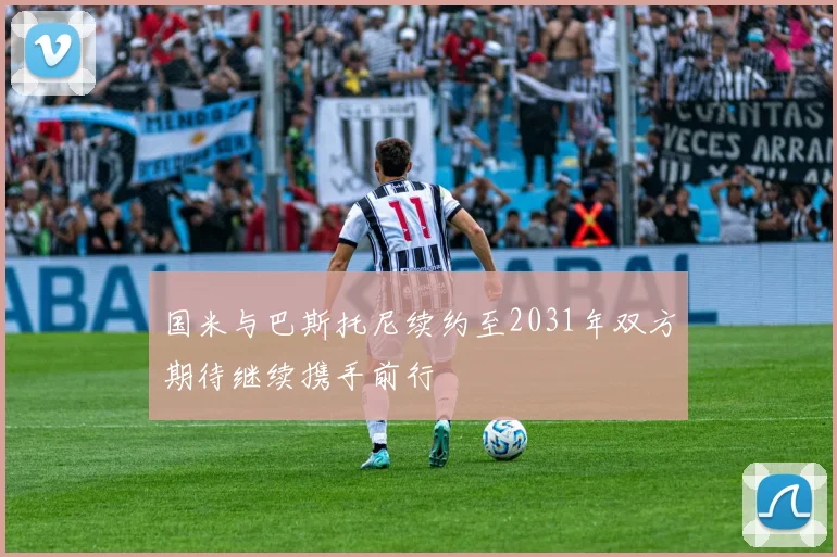 国米与巴斯托尼续约至2031年双方期待继续携手前行