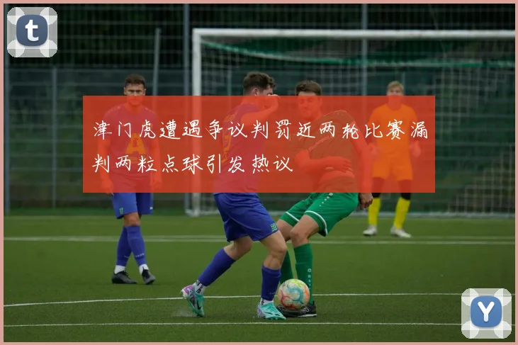 津门虎遭遇争议判罚近两轮比赛漏判两粒点球引发热议