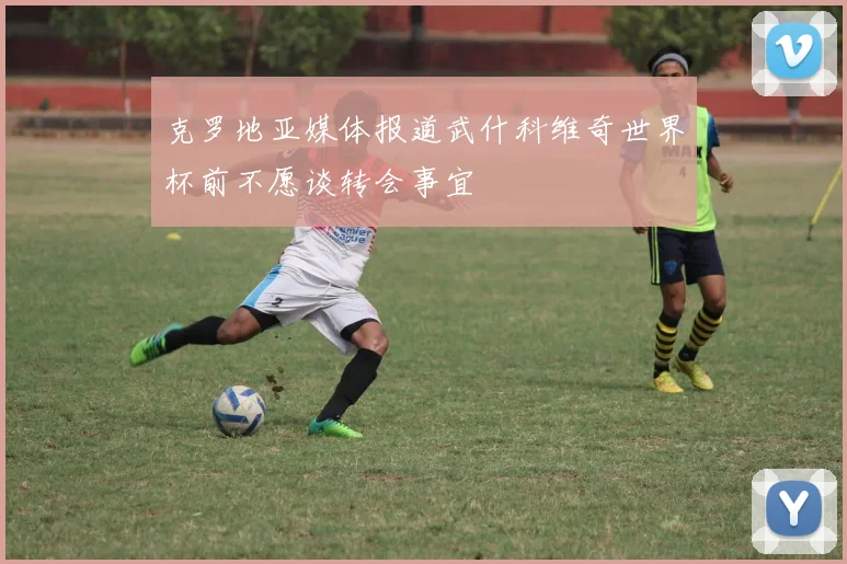 克罗地亚媒体报道武什科维奇世界杯前不愿谈转会事宜